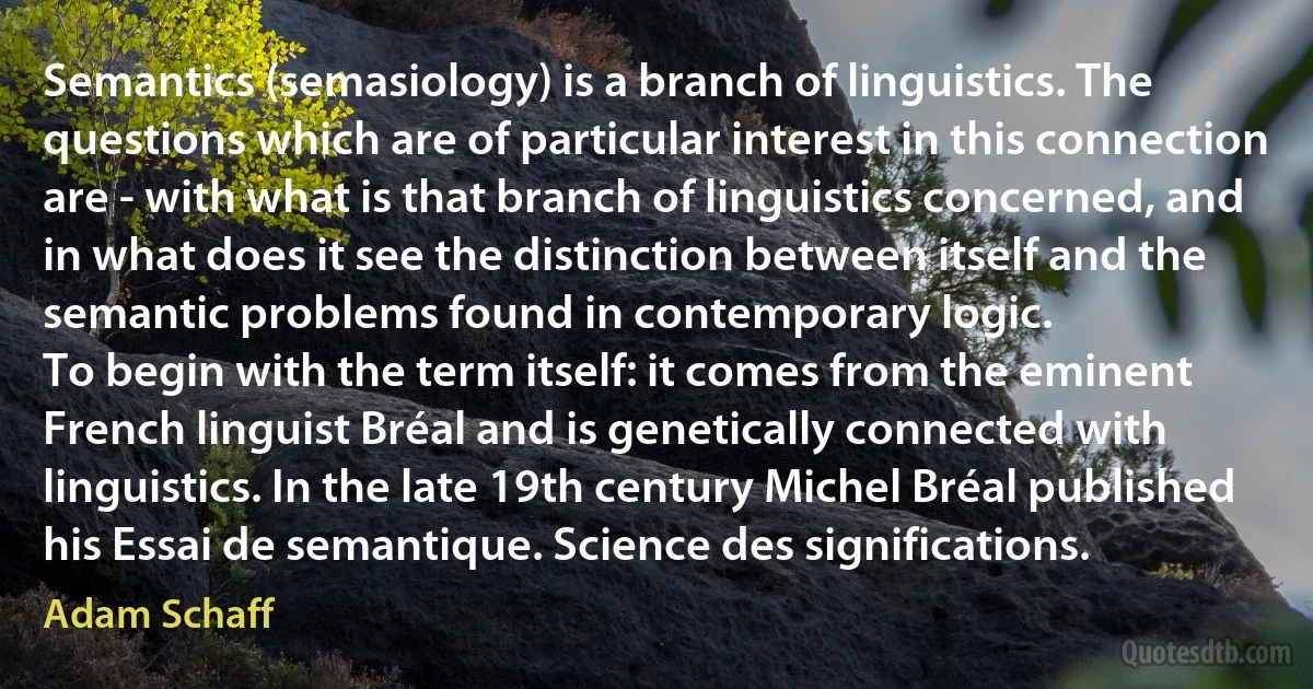 Semantics (semasiology) is a branch of linguistics. The questions which are of particular interest in this connection are - with what is that branch of linguistics concerned, and in what does it see the distinction between itself and the semantic problems found in contemporary logic.
To begin with the term itself: it comes from the eminent French linguist Bréal and is genetically connected with linguistics. In the late 19th century Michel Bréal published his Essai de semantique. Science des significations. (Adam Schaff)