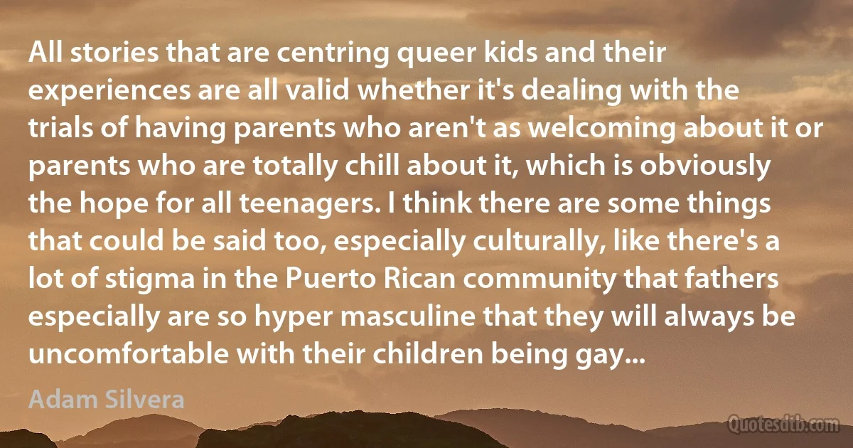 All stories that are centring queer kids and their experiences are all valid whether it's dealing with the trials of having parents who aren't as welcoming about it or parents who are totally chill about it, which is obviously the hope for all teenagers. I think there are some things that could be said too, especially culturally, like there's a lot of stigma in the Puerto Rican community that fathers especially are so hyper masculine that they will always be uncomfortable with their children being gay... (Adam Silvera)