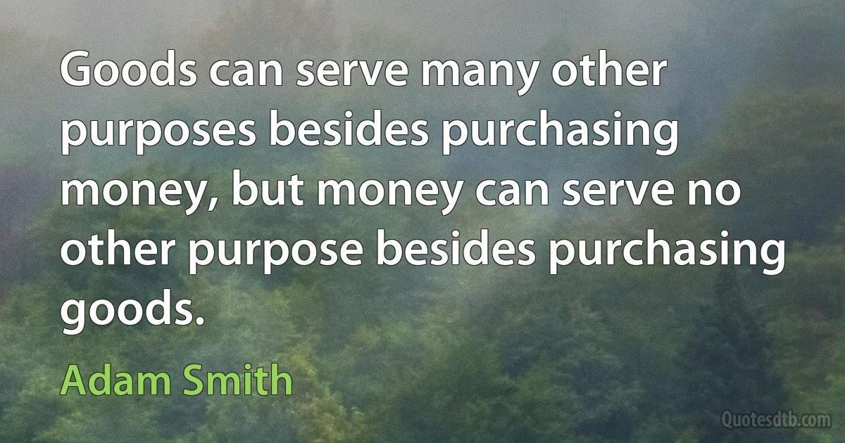 Goods can serve many other purposes besides purchasing money, but money can serve no other purpose besides purchasing goods. (Adam Smith)