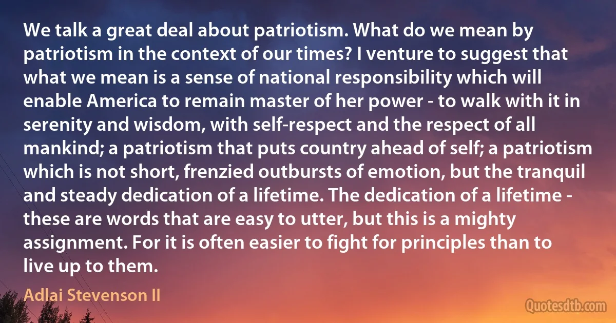 We talk a great deal about patriotism. What do we mean by patriotism in the context of our times? I venture to suggest that what we mean is a sense of national responsibility which will enable America to remain master of her power - to walk with it in serenity and wisdom, with self-respect and the respect of all mankind; a patriotism that puts country ahead of self; a patriotism which is not short, frenzied outbursts of emotion, but the tranquil and steady dedication of a lifetime. The dedication of a lifetime - these are words that are easy to utter, but this is a mighty assignment. For it is often easier to fight for principles than to live up to them. (Adlai Stevenson II)