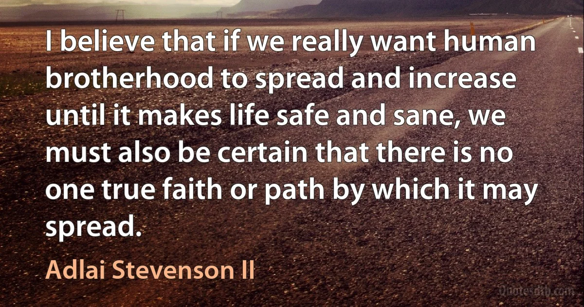 I believe that if we really want human brotherhood to spread and increase until it makes life safe and sane, we must also be certain that there is no one true faith or path by which it may spread. (Adlai Stevenson II)