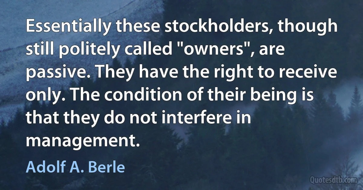 Essentially these stockholders, though still politely called "owners", are passive. They have the right to receive only. The condition of their being is that they do not interfere in management. (Adolf A. Berle)