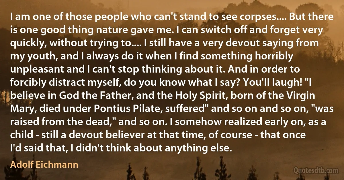 I am one of those people who can't stand to see corpses.... But there is one good thing nature gave me. I can switch off and forget very quickly, without trying to.... I still have a very devout saying from my youth, and I always do it when I find something horribly unpleasant and I can't stop thinking about it. And in order to forcibly distract myself, do you know what I say? You'll laugh! "I believe in God the Father, and the Holy Spirit, born of the Virgin Mary, died under Pontius Pilate, suffered" and so on and so on, "was raised from the dead," and so on. I somehow realized early on, as a child - still a devout believer at that time, of course - that once I'd said that, I didn't think about anything else. (Adolf Eichmann)