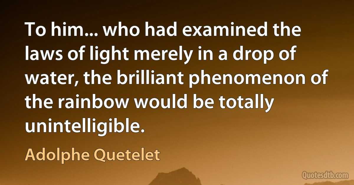 To him... who had examined the laws of light merely in a drop of water, the brilliant phenomenon of the rainbow would be totally unintelligible. (Adolphe Quetelet)