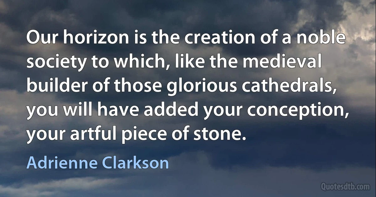 Our horizon is the creation of a noble society to which, like the medieval builder of those glorious cathedrals, you will have added your conception, your artful piece of stone. (Adrienne Clarkson)