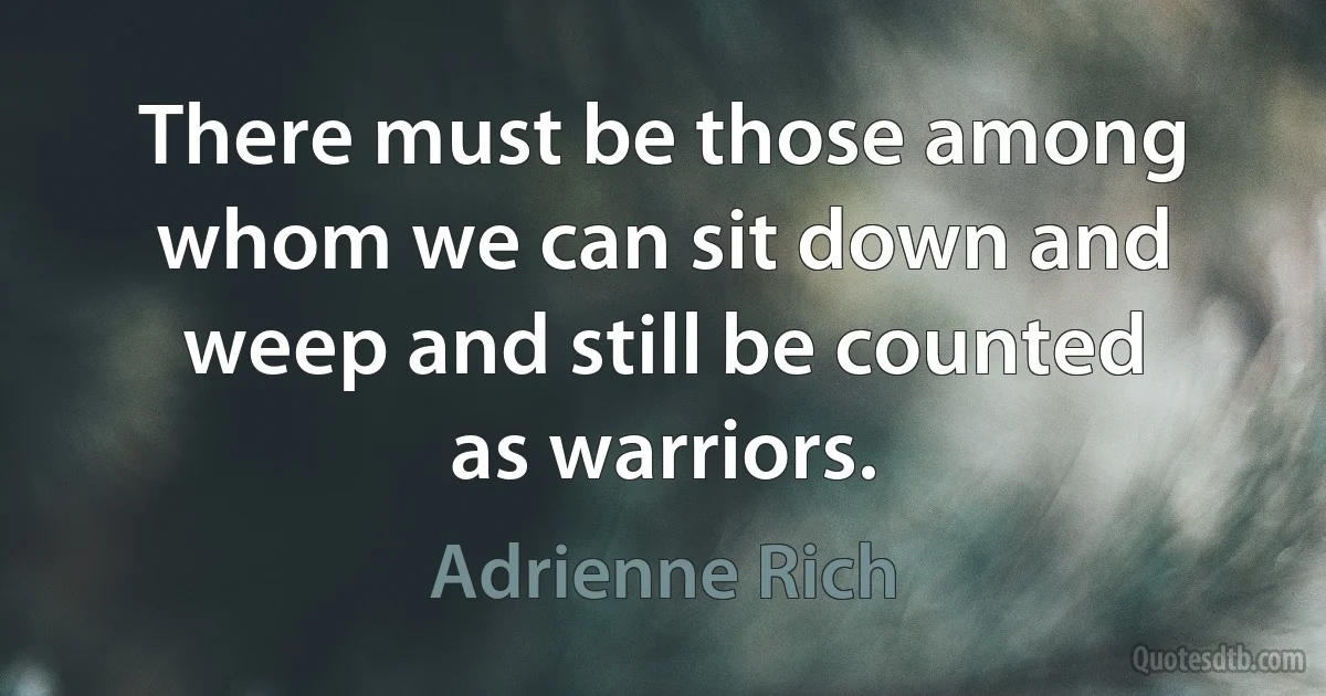 There must be those among whom we can sit down and weep and still be counted as warriors. (Adrienne Rich)