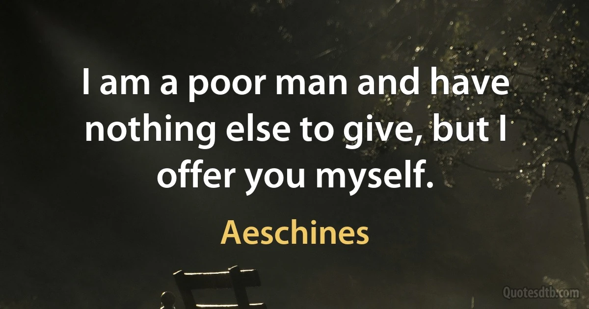 I am a poor man and have nothing else to give, but I offer you myself. (Aeschines)