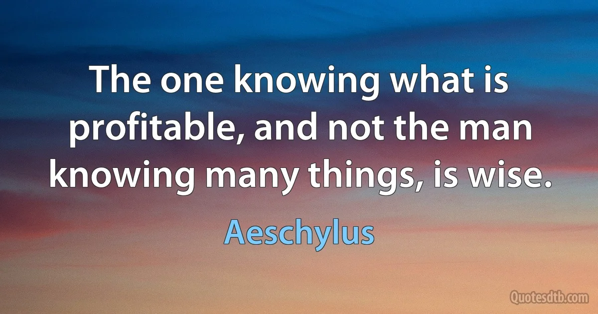 The one knowing what is profitable, and not the man knowing many things, is wise. (Aeschylus)