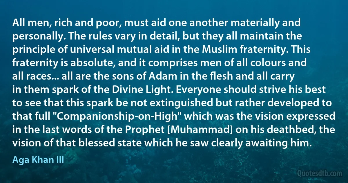 All men, rich and poor, must aid one another materially and personally. The rules vary in detail, but they all maintain the principle of universal mutual aid in the Muslim fraternity. This fraternity is absolute, and it comprises men of all colours and all races... all are the sons of Adam in the flesh and all carry in them spark of the Divine Light. Everyone should strive his best to see that this spark be not extinguished but rather developed to that full "Companionship-on-High" which was the vision expressed in the last words of the Prophet [Muhammad] on his deathbed, the vision of that blessed state which he saw clearly awaiting him. (Aga Khan III)