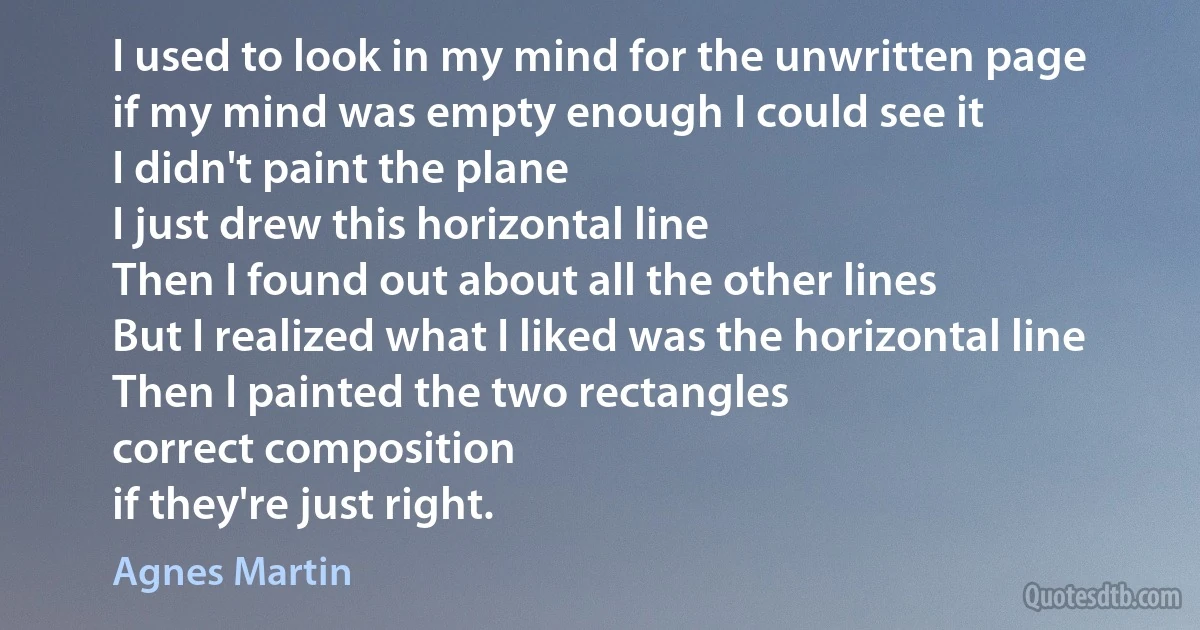 I used to look in my mind for the unwritten page
if my mind was empty enough I could see it
I didn't paint the plane
I just drew this horizontal line
Then I found out about all the other lines
But I realized what I liked was the horizontal line
Then I painted the two rectangles
correct composition
if they're just right. (Agnes Martin)