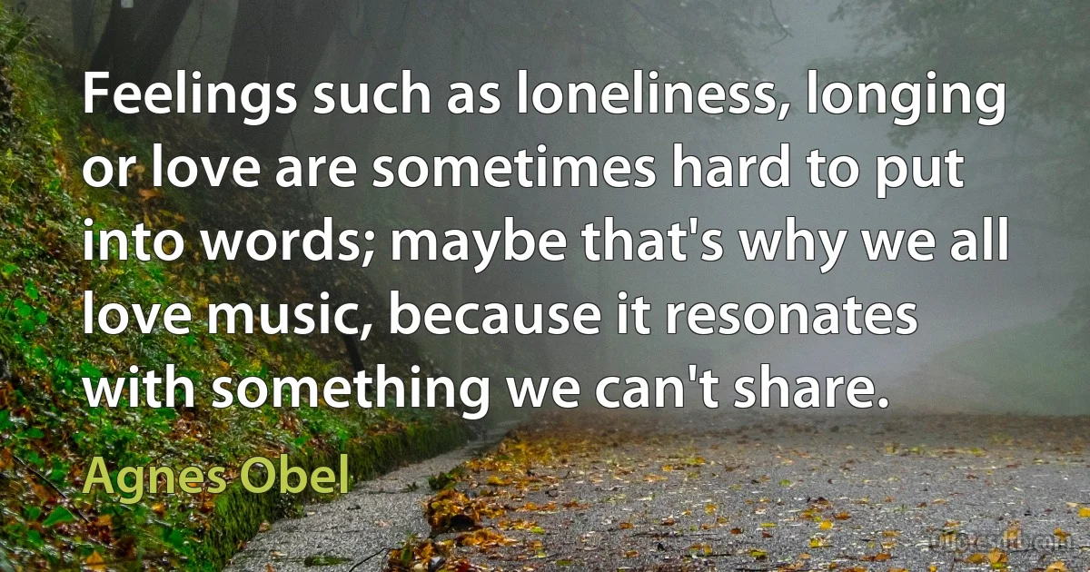 Feelings such as loneliness, longing or love are sometimes hard to put into words; maybe that's why we all love music, because it resonates with something we can't share. (Agnes Obel)