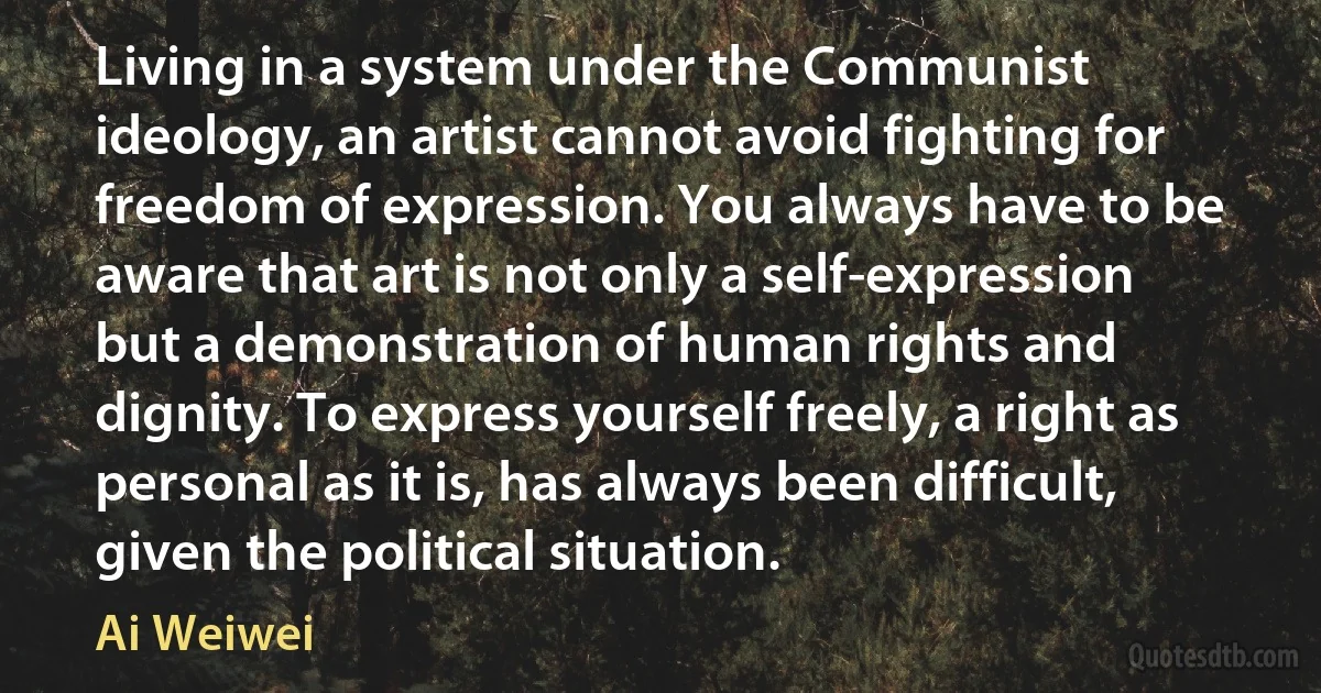 Living in a system under the Communist ideology, an artist cannot avoid fighting for freedom of expression. You always have to be aware that art is not only a self-expression but a demonstration of human rights and dignity. To express yourself freely, a right as personal as it is, has always been difficult, given the political situation. (Ai Weiwei)