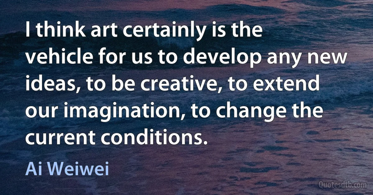 I think art certainly is the vehicle for us to develop any new ideas, to be creative, to extend our imagination, to change the current conditions. (Ai Weiwei)