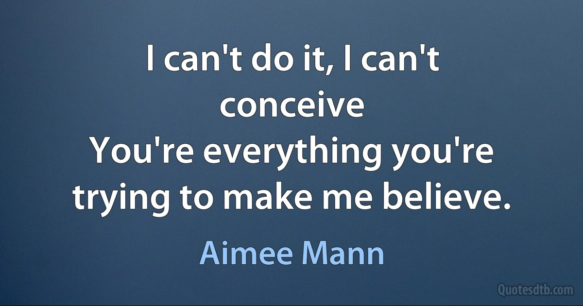 I can't do it, I can't conceive
You're everything you're trying to make me believe. (Aimee Mann)