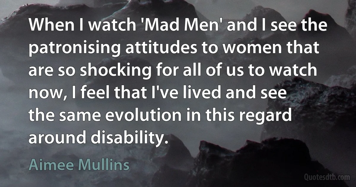 When I watch 'Mad Men' and I see the patronising attitudes to women that are so shocking for all of us to watch now, I feel that I've lived and see the same evolution in this regard around disability. (Aimee Mullins)