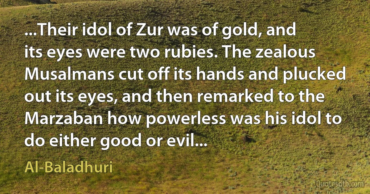 ...Their idol of Zur was of gold, and its eyes were two rubies. The zealous Musalmans cut off its hands and plucked out its eyes, and then remarked to the Marzaban how powerless was his idol to do either good or evil... (Al-Baladhuri)