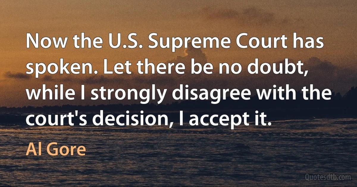 Now the U.S. Supreme Court has spoken. Let there be no doubt, while I strongly disagree with the court's decision, I accept it. (Al Gore)