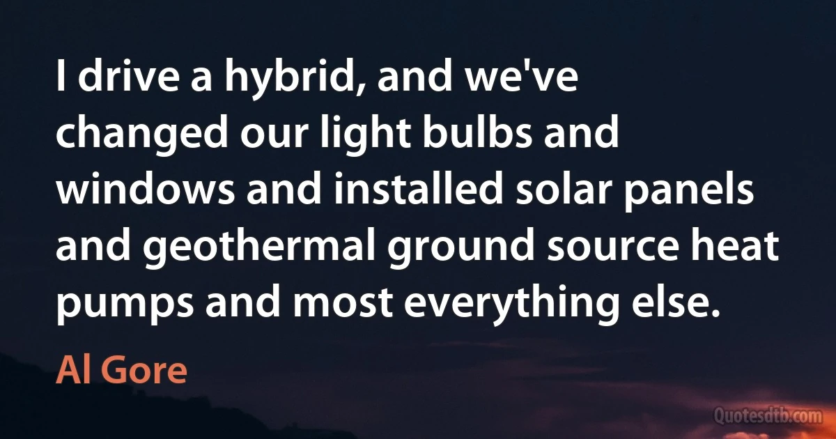 I drive a hybrid, and we've changed our light bulbs and windows and installed solar panels and geothermal ground source heat pumps and most everything else. (Al Gore)