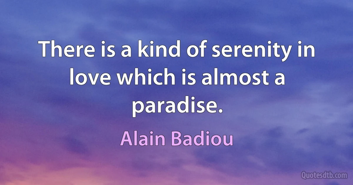 There is a kind of serenity in love which is almost a paradise. (Alain Badiou)