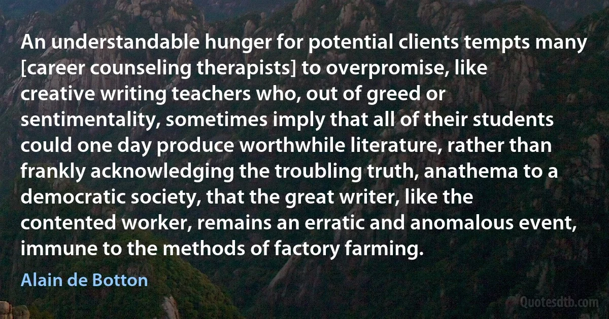 An understandable hunger for potential clients tempts many [career counseling therapists] to overpromise, like creative writing teachers who, out of greed or sentimentality, sometimes imply that all of their students could one day produce worthwhile literature, rather than frankly acknowledging the troubling truth, anathema to a democratic society, that the great writer, like the contented worker, remains an erratic and anomalous event, immune to the methods of factory farming. (Alain de Botton)