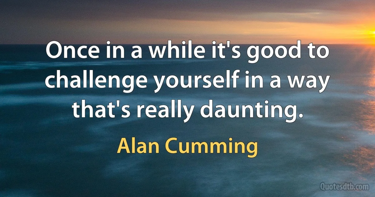 Once in a while it's good to challenge yourself in a way that's really daunting. (Alan Cumming)