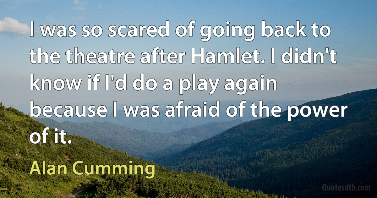 I was so scared of going back to the theatre after Hamlet. I didn't know if I'd do a play again because I was afraid of the power of it. (Alan Cumming)