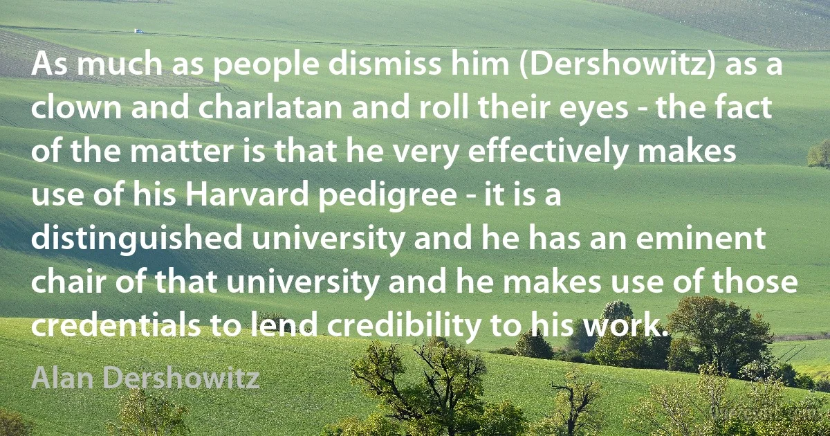 As much as people dismiss him (Dershowitz) as a clown and charlatan and roll their eyes ­ the fact of the matter is that he very effectively makes use of his Harvard pedigree ­ it is a distinguished university and he has an eminent chair of that university and he makes use of those credentials to lend credibility to his work. (Alan Dershowitz)