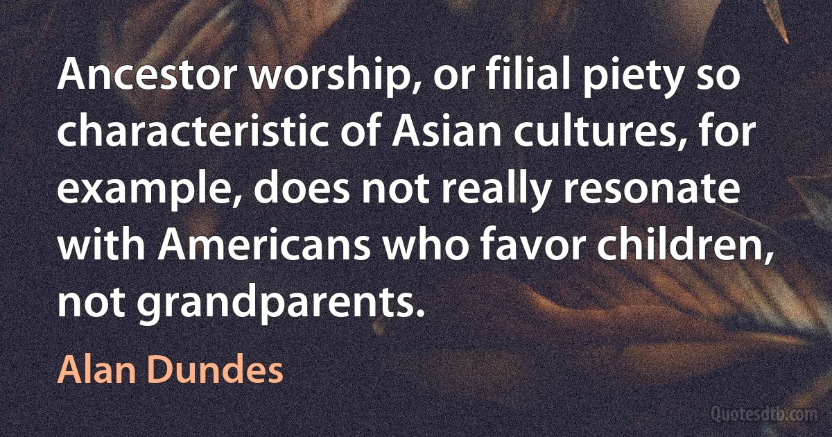 Ancestor worship, or filial piety so characteristic of Asian cultures, for example, does not really resonate with Americans who favor children, not grandparents. (Alan Dundes)