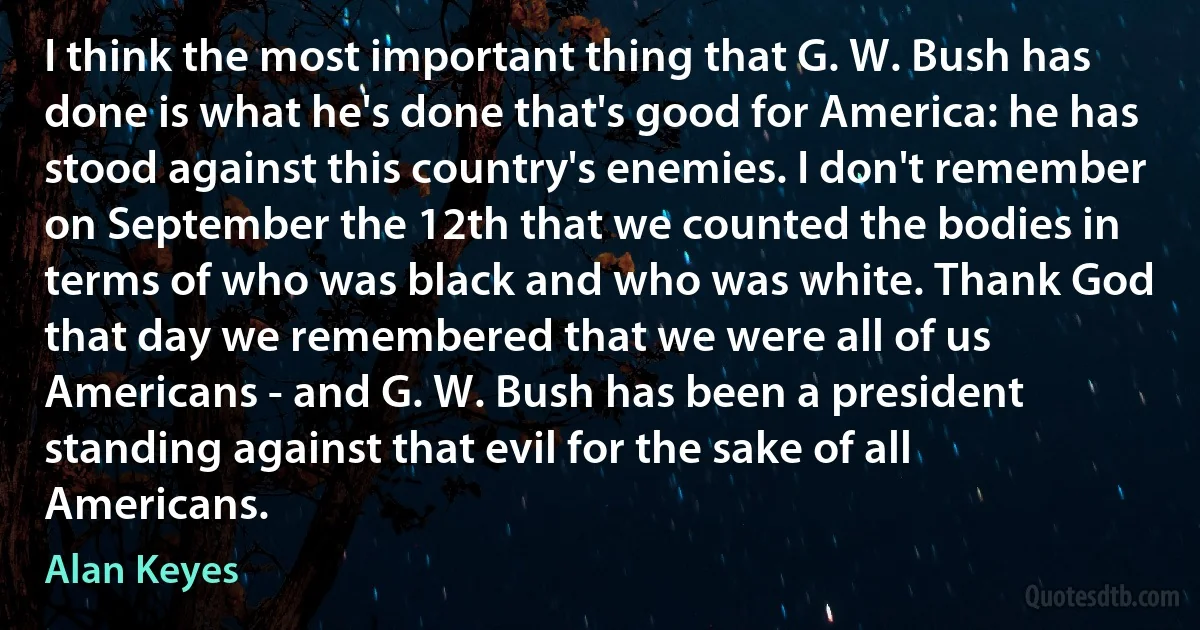 I think the most important thing that G. W. Bush has done is what he's done that's good for America: he has stood against this country's enemies. I don't remember on September the 12th that we counted the bodies in terms of who was black and who was white. Thank God that day we remembered that we were all of us Americans - and G. W. Bush has been a president standing against that evil for the sake of all Americans. (Alan Keyes)