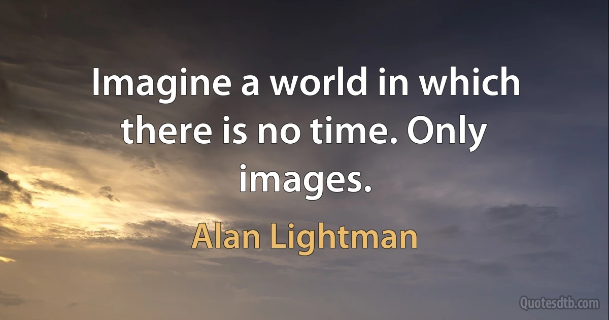 Imagine a world in which there is no time. Only images. (Alan Lightman)