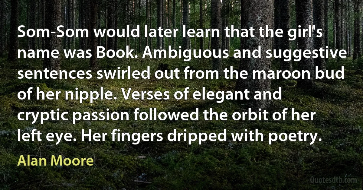 Som-Som would later learn that the girl's name was Book. Ambiguous and suggestive sentences swirled out from the maroon bud of her nipple. Verses of elegant and cryptic passion followed the orbit of her left eye. Her fingers dripped with poetry. (Alan Moore)