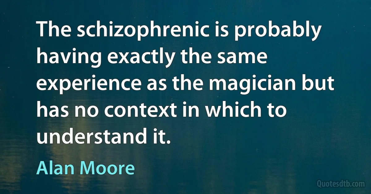 The schizophrenic is probably having exactly the same experience as the magician but has no context in which to understand it. (Alan Moore)