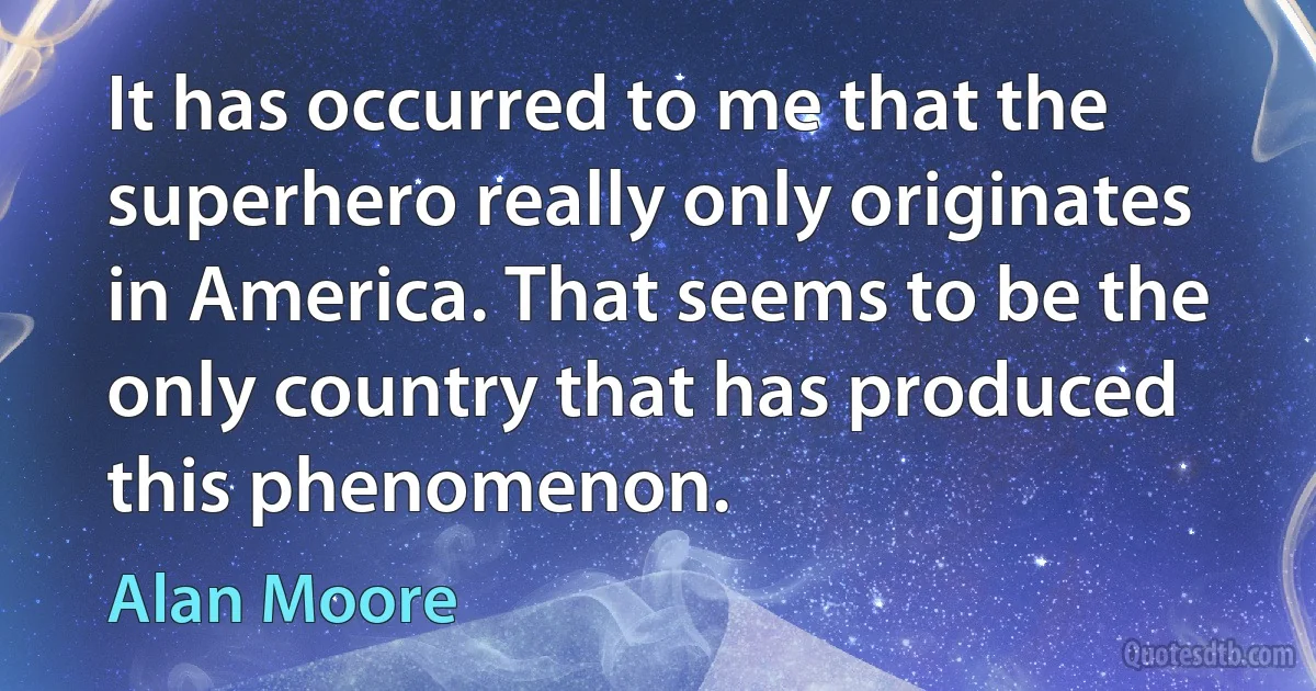 It has occurred to me that the superhero really only originates in America. That seems to be the only country that has produced this phenomenon. (Alan Moore)