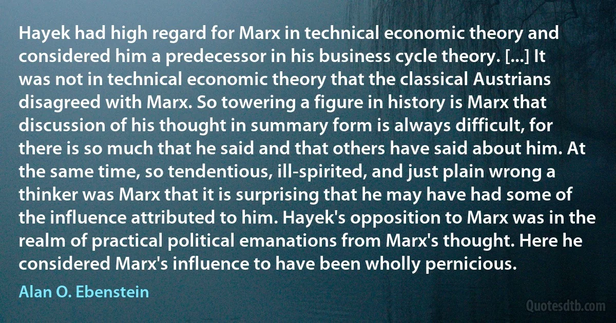 Hayek had high regard for Marx in technical economic theory and considered him a predecessor in his business cycle theory. [...] It was not in technical economic theory that the classical Austrians disagreed with Marx. So towering a figure in history is Marx that discussion of his thought in summary form is always difficult, for there is so much that he said and that others have said about him. At the same time, so tendentious, ill-spirited, and just plain wrong a thinker was Marx that it is surprising that he may have had some of the influence attributed to him. Hayek's opposition to Marx was in the realm of practical political emanations from Marx's thought. Here he considered Marx's influence to have been wholly pernicious. (Alan O. Ebenstein)