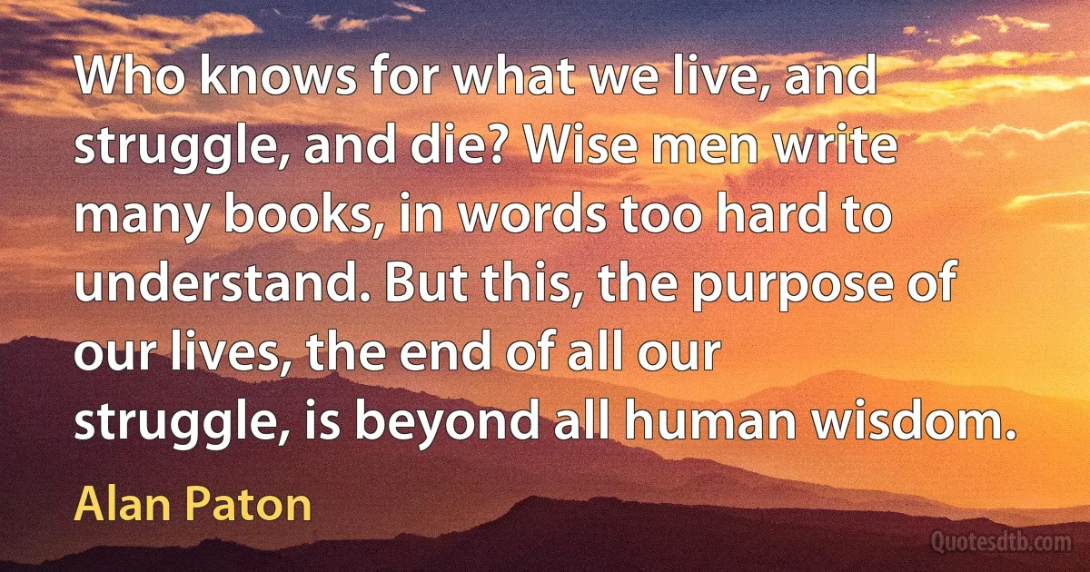 Who knows for what we live, and struggle, and die? Wise men write many books, in words too hard to understand. But this, the purpose of our lives, the end of all our struggle, is beyond all human wisdom. (Alan Paton)