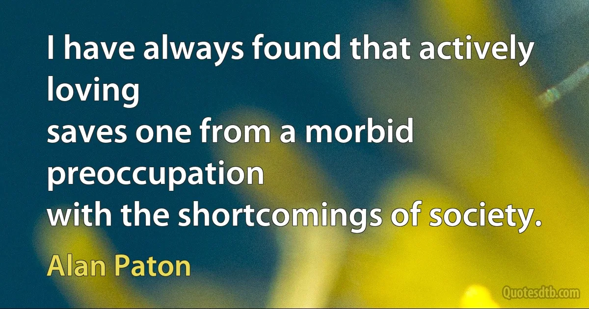 I have always found that actively loving
saves one from a morbid preoccupation
with the shortcomings of society. (Alan Paton)