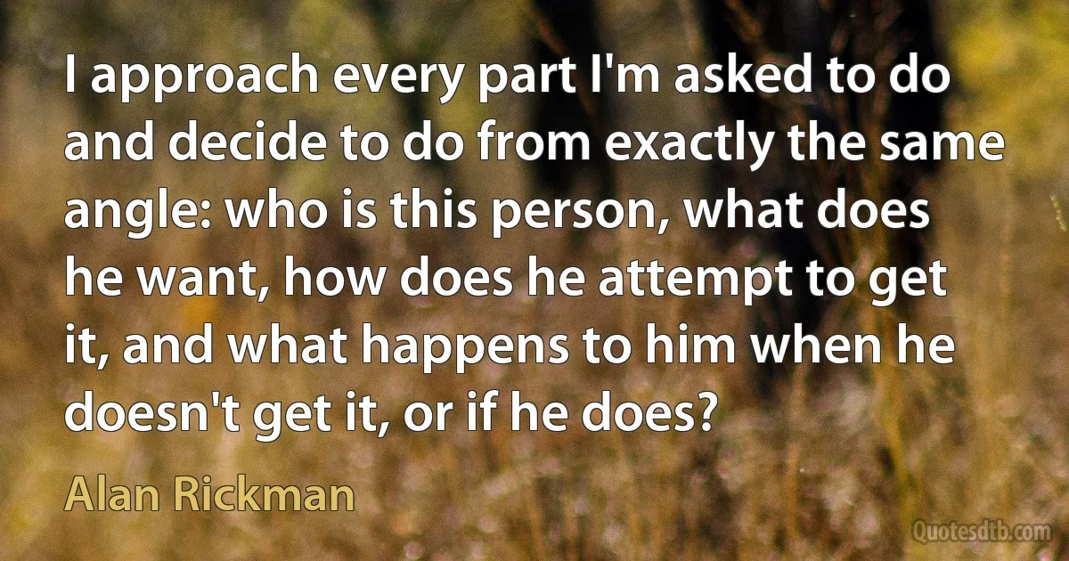 I approach every part I'm asked to do and decide to do from exactly the same angle: who is this person, what does he want, how does he attempt to get it, and what happens to him when he doesn't get it, or if he does? (Alan Rickman)