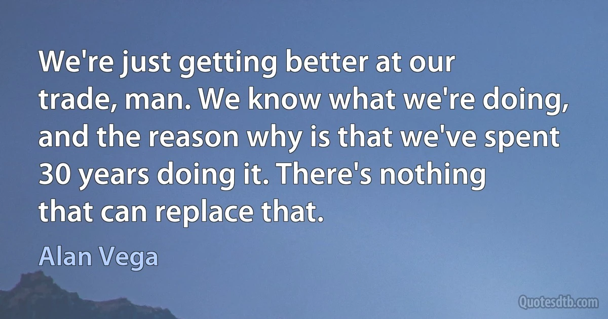 We're just getting better at our trade, man. We know what we're doing, and the reason why is that we've spent 30 years doing it. There's nothing that can replace that. (Alan Vega)