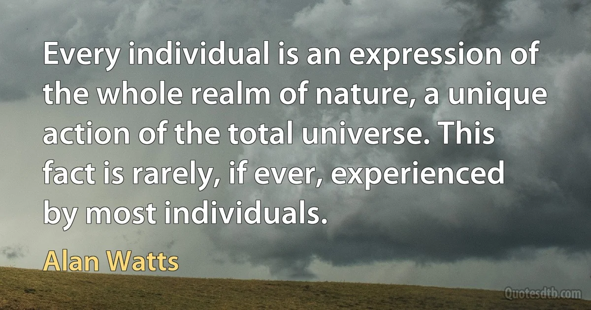 Every individual is an expression of the whole realm of nature, a unique action of the total universe. This fact is rarely, if ever, experienced by most individuals. (Alan Watts)