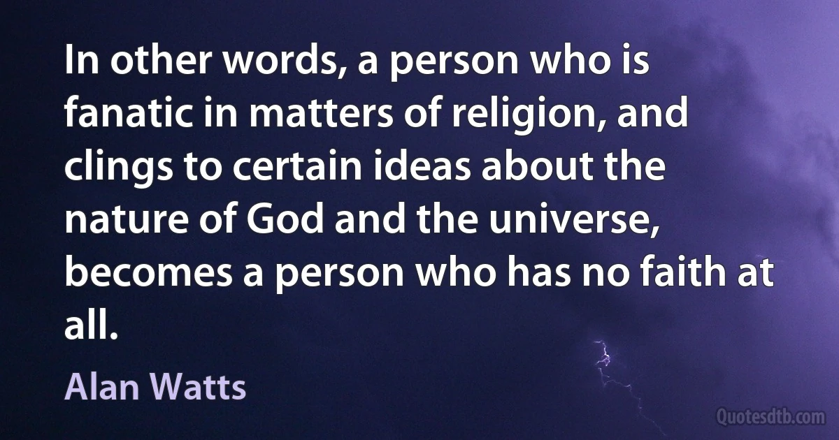 In other words, a person who is fanatic in matters of religion, and clings to certain ideas about the nature of God and the universe, becomes a person who has no faith at all. (Alan Watts)