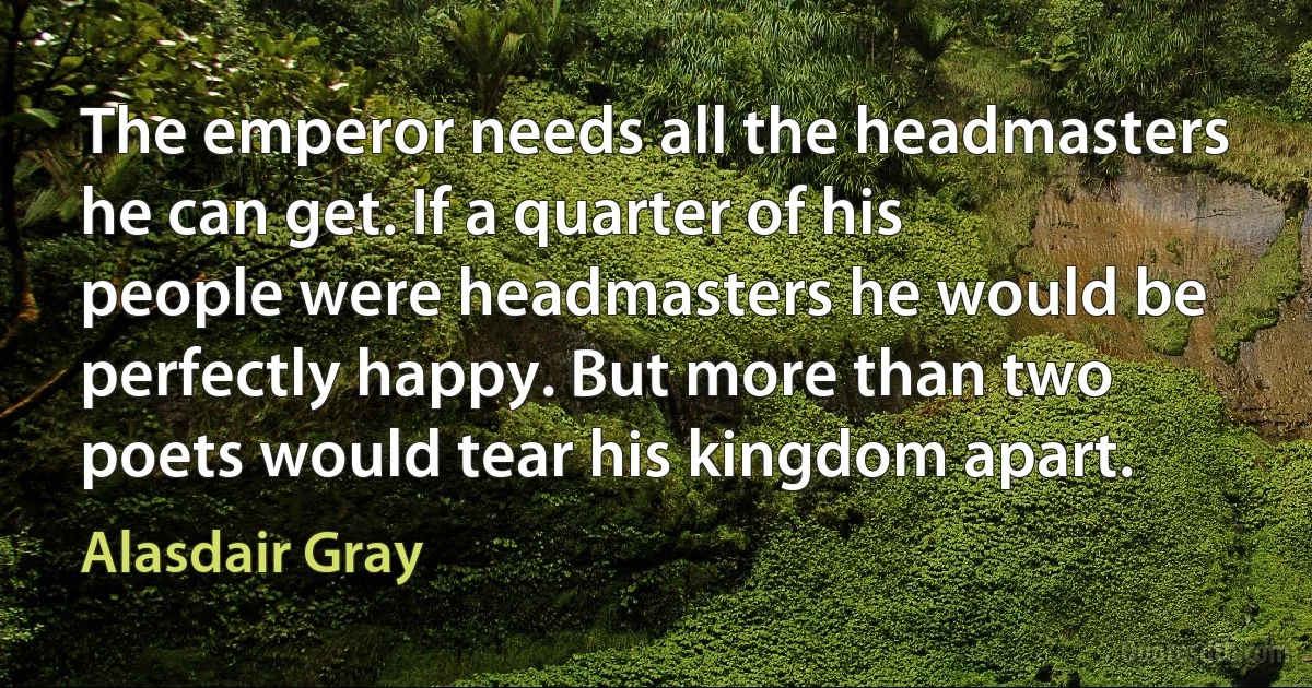 The emperor needs all the headmasters he can get. If a quarter of his people were headmasters he would be perfectly happy. But more than two poets would tear his kingdom apart. (Alasdair Gray)