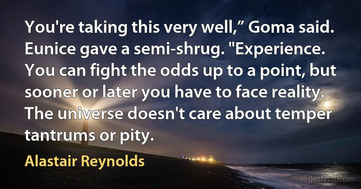 You're taking this very well,” Goma said.
Eunice gave a semi-shrug. "Experience. You can fight the odds up to a point, but sooner or later you have to face reality. The universe doesn't care about temper tantrums or pity. (Alastair Reynolds)