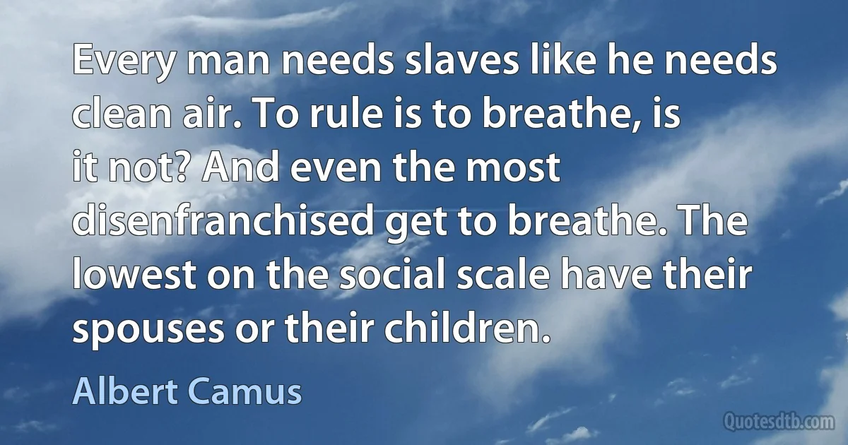 Every man needs slaves like he needs clean air. To rule is to breathe, is it not? And even the most disenfranchised get to breathe. The lowest on the social scale have their spouses or their children. (Albert Camus)