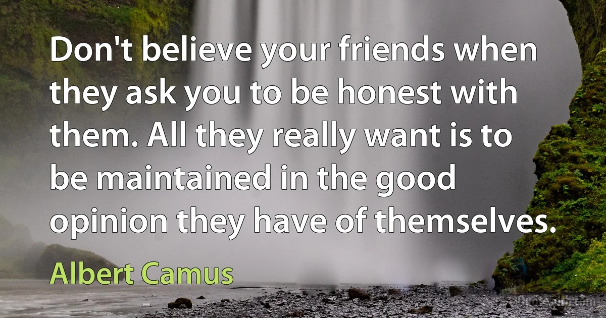 Don't believe your friends when they ask you to be honest with them. All they really want is to be maintained in the good opinion they have of themselves. (Albert Camus)