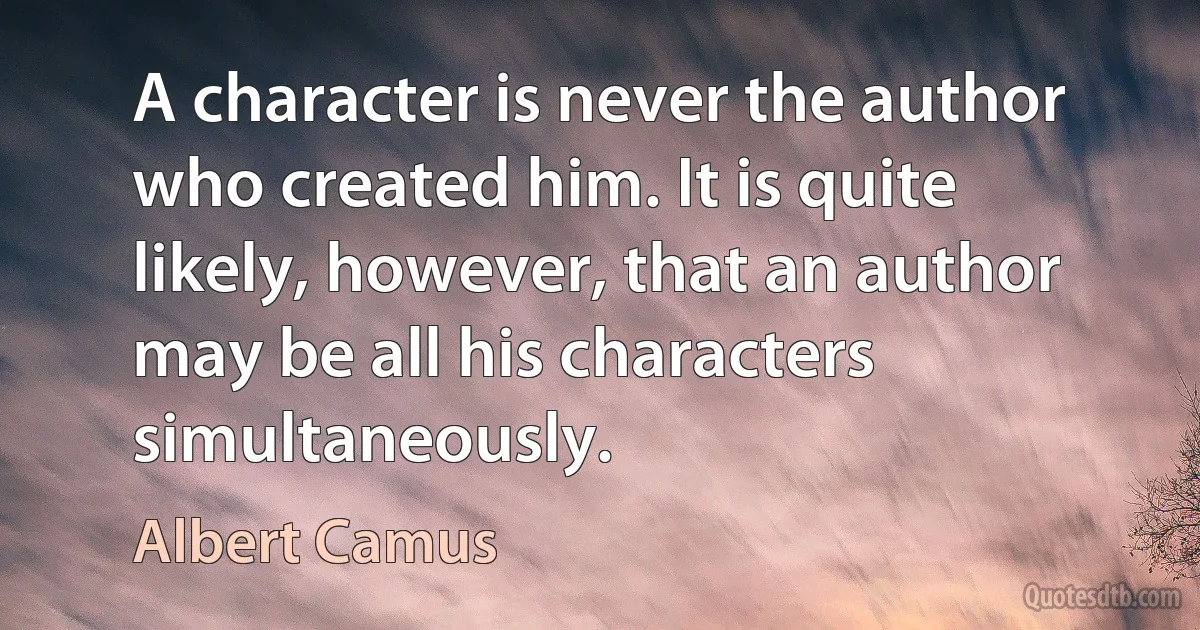 A character is never the author who created him. It is quite likely, however, that an author may be all his characters simultaneously. (Albert Camus)