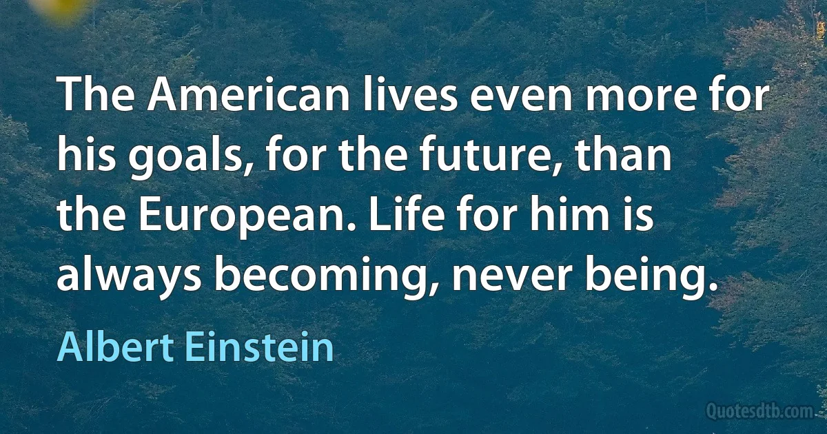 The American lives even more for his goals, for the future, than the European. Life for him is always becoming, never being. (Albert Einstein)