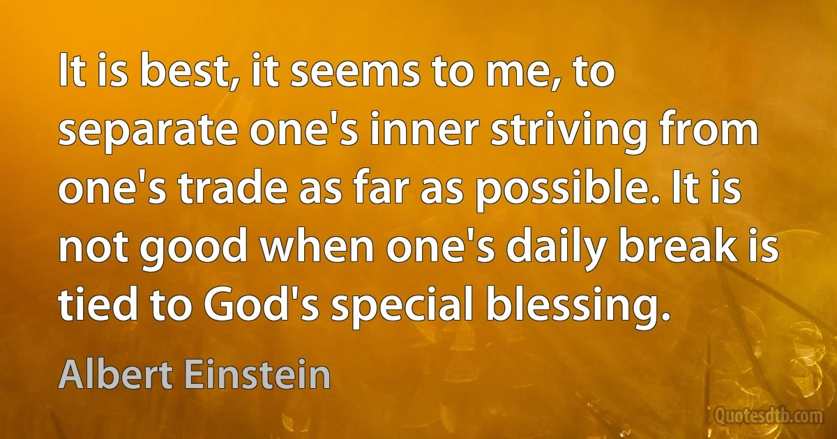 It is best, it seems to me, to separate one's inner striving from one's trade as far as possible. It is not good when one's daily break is tied to God's special blessing. (Albert Einstein)