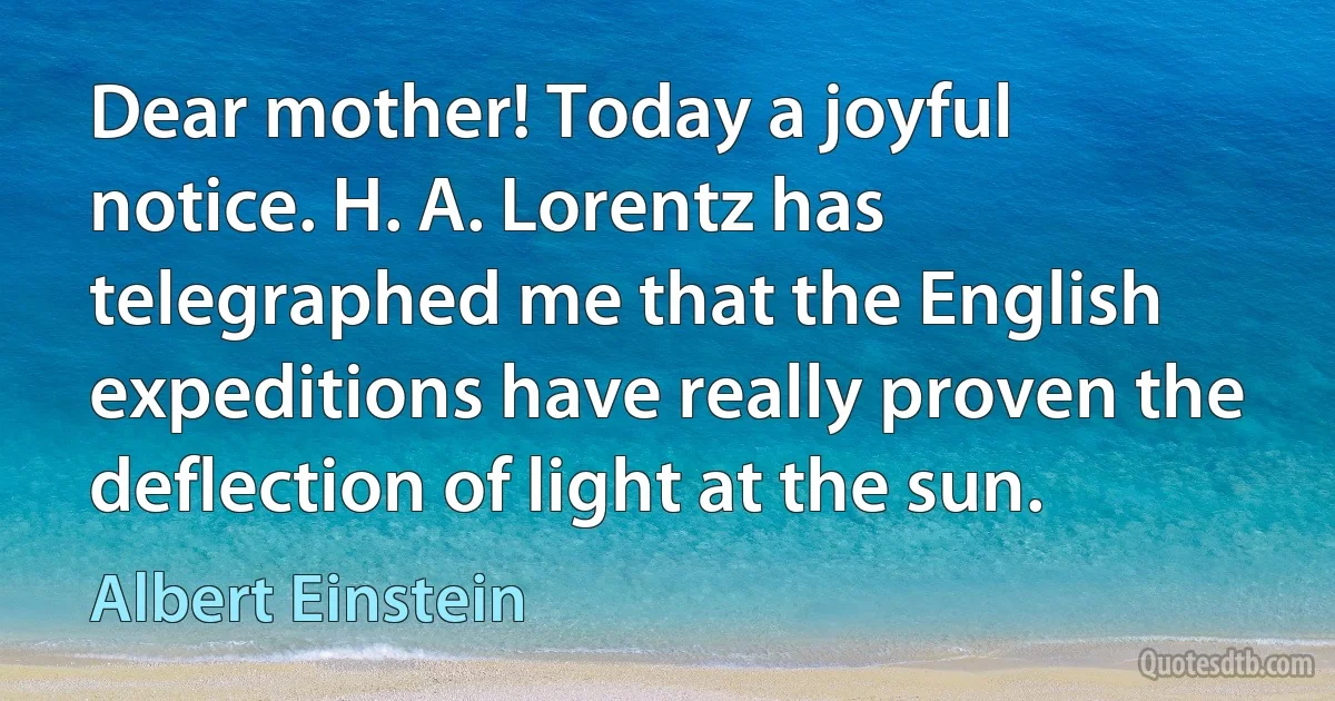 Dear mother! Today a joyful notice. H. A. Lorentz has telegraphed me that the English expeditions have really proven the deflection of light at the sun. (Albert Einstein)