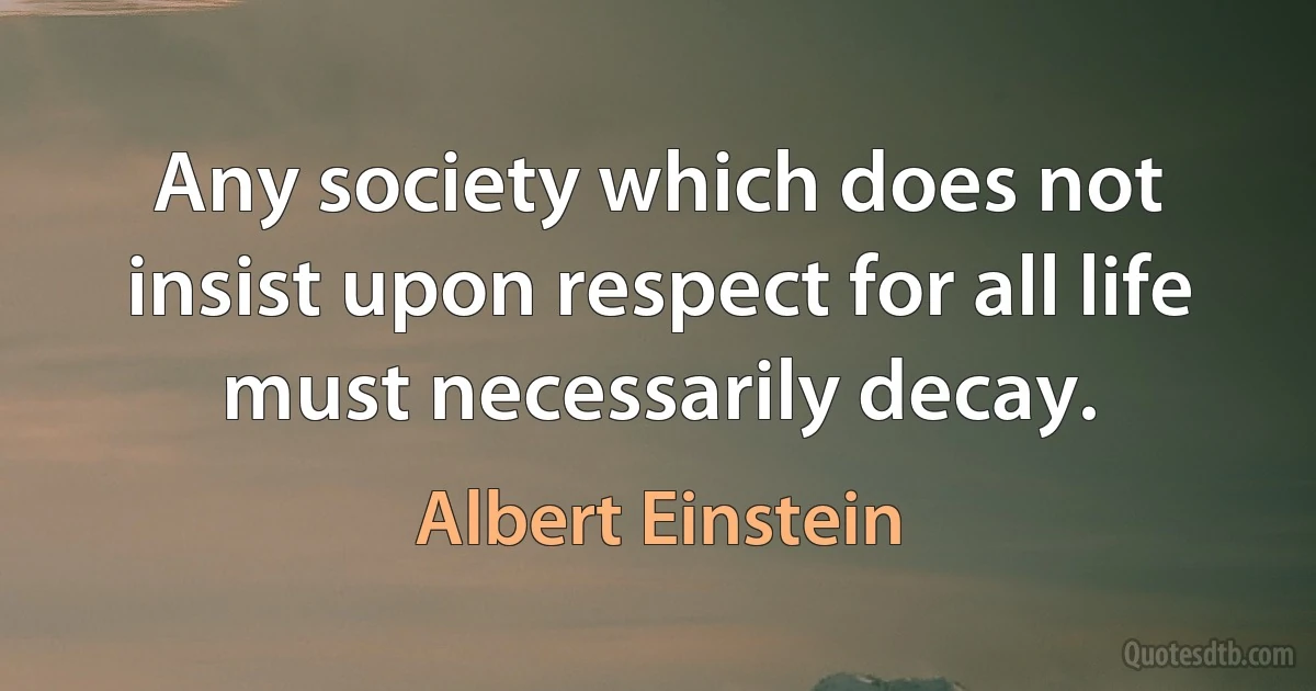 Any society which does not insist upon respect for all life must necessarily decay. (Albert Einstein)