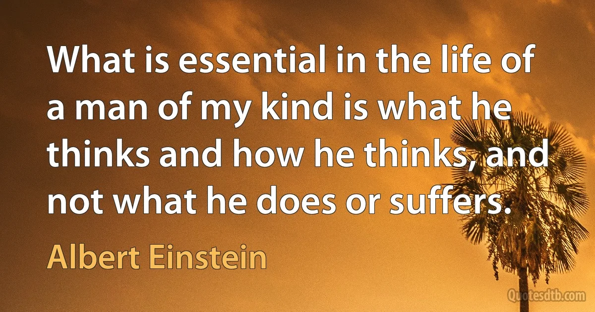 What is essential in the life of a man of my kind is what he thinks and how he thinks, and not what he does or suffers. (Albert Einstein)